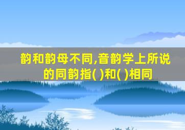 韵和韵母不同,音韵学上所说的同韵指( )和( )相同